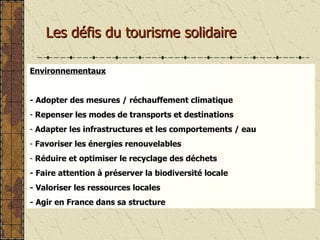 Les défis du tourisme solidaire Environnementaux - Adopter des mesures / réchauffement climatique Repenser les modes de transports et destinations Adapter les infrastructures et les comportements / eau Favoriser les énergies renouvelables Réduire et optimiser le recyclage des déchets - Faire attention à préserver la biodiversité locale - Valoriser les ressources locales - Agir en France dans sa structure 