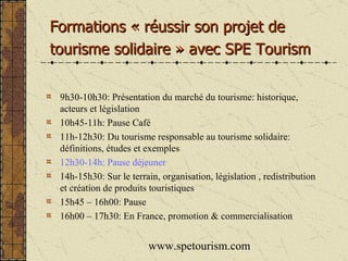 9h30-10h30: Présentation du marché du tourisme: historique, acteurs et législation 10h45-11h: Pause Café 11h-12h30: Du tourisme responsable au tourisme solidaire: définitions, études et exemples 12h30-14h: Pause déjeuner 14h-15h30: Sur le terrain, organisation, législation , redistribution et création de produits touristiques 15h45 – 16h00: Pause 16h00 – 17h30: En France, promotion & commercialisation www.spetourism.com Formations « réussir son projet de  tourisme solidaire » avec SPE Tourism 