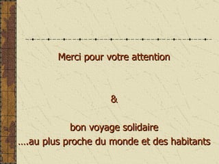 Merci pour votre attention & bon voyage solidaire  … .au plus proche du monde et des habitants 