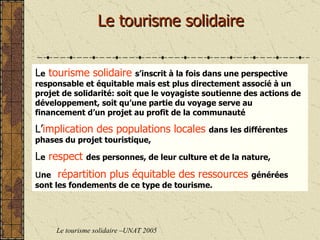 Le tourisme solidaire Le tourisme solidaire –UNAT 2005 L e   tourisme solidaire   s’inscrit à la fois dans une perspective responsable et équitable mais est plus directement associé à un projet de solidarité: soit que le voyagiste soutienne des actions de développement, soit qu’une partie du voyage serve au financement d’un projet au profit de la communauté L’ implication des populations locales   dans les différentes phases du projet touristique, L e   respect   des personnes, de leur culture et de la nature, u ne   répartition plus équitable des ressources   générées sont les fondements de ce type de tourisme.  