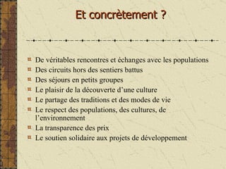 De véritables rencontres et échanges avec les populations Des circuits hors des sentiers battus Des séjours en petits groupes Le plaisir de la découverte d’une culture Le partage des traditions et des modes de vie Le respect des populations, des cultures, de l’environnement La transparence des prix Le soutien solidaire aux projets de développement Et concrètement ? 
