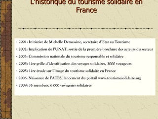 L’historique du tourisme solidaire en France 2001: Initiative de Michelle Demessine, secrétaire d’Etat au Tourisme 2002: Implication de l’UNAT, sortie de la première brochure des acteurs du secteur 2003:   Commission nationale du tourisme responsable et solidaire -  2005: 1ère grille d’identification des voyages solidaires, 3000 voyageurs 2005: 1ère étude sur l’image du tourisme solidaire en France 2006: Naissance de l’ATES, lancement du portail www.tourismesolidaire.org -  2009: 35 membres, 6 000 voyageurs solidaires 