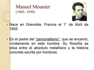 Manuel Mounier
       (1905- 1950)


   Nace en Grenoble, Francia el 1° de Abril de
    1905.

   Es el padre del “personalismo”, que se encarnó,
    vívidamente en este hombre. Su filosofía se
    sitúa entre el absoluto metafísico y la historia
    concreta escrita por hombres.
 