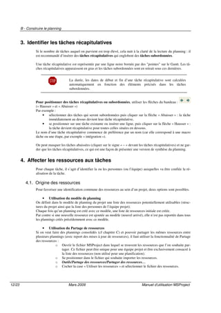B - Construire le planning
12/23 Mars 2009 Manuel d’utilisation MSProject
3. Identifier les tâches récapitulatives
Si le nombre de tâches auquel on parvient est trop élevé, cela nuit à la clarté de la lecture du planning : il
est recommandé d’insérer des tâches récapitulatives qui englobent des tâches subordonnées.
Une tâche récapitulative est représentée par une ligne noire bornée par des "pointes" sur le Gantt. Les tâ-
ches récapitulatives apparaissent en gras et les tâches subordonnées sont en retrait sous ces dernières.
La durée, les dates de début et fin d’une tâche récapitulative sont calculées
automatiquement en fonction des éléments précisés dans les tâches
subordonnées.
Pour positionner des tâches récapitulatives ou subordonnées, utiliser les flèches du bandeau :
(« Hausser » et « Abaisser »)
Par exemple :
• sélectionner des tâches qui seront subordonnées puis cliquer sur la flèche « Abaisser » : la tâche
immédiatement au dessus devient leur tâche récapitulative,
• se positionner sur une tâche existante ou insérer une ligne, puis cliquer sur la flèche « Hausser » :
la tâche devient récapitulative pour toutes celles situées en dessous.
Le nom d’une tâche récapitulative commence de préférence par un nom (car elle correspond à une macro
tâche ou une étape, par exemple « intégration »).
On peut masquer les tâches abaissées (cliquer sur le signe « – » devant les tâches récapitulatives) et ne gar-
der que les tâches récapitulatives, ce qui est une façon de présenter une version de synthèse du planning.
4. Affecter les ressources aux tâches
Pour chaque tâche, il s’agit d’identifier la ou les personnes (ou l’équipe) auxquelles va être confiée la ré-
alisation de la tâche.
4.1. Origine des ressources
Pour favoriser une identification commune des ressources au sein d’un projet, deux options sont possibles.
• Utilisation du modèle de planning
On définit dans le modèle de planning du projet une liste des ressources potentiellement utilisables (struc-
tures du projet ainsi que la liste des personnes de l’équipe projet).
Chaque fois qu’un planning est créé avec ce modèle, une liste de ressources initiale est créée.
Par contre si une nouvelle ressource est ajoutée au modèle (nouvel arrivé), elle n’est pas reportée dans tous
les plannings créés précédemment avec ce modèle.
• Utilisation du Partage de ressources
Si on veut faire des plannings consolidés (cf chapitre C) et pouvoir partager les mêmes ressources entre
plusieurs plannings (avec report des mises à jour de ressources), il faut utiliser la fonctionnalité de Partage
des ressources :
o Ouvrir le fichier MSProject dans lequel se trouvent les ressources que l’on souhaite par-
tager. Ce fichier peut être unique pour une équipe projet et être exclusivement consacré à
la liste des ressources (non utilisé pour une planification).
o Se positionner dans le fichier qui souhaite importer les ressources.
o Outils/Partage des ressources/Partager des ressources…
o Cocher la case « Utiliser les ressources » et sélectionner le fichier des ressources.
 