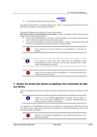 B - Construire le planning
Manuel d’utilisation MSproject Mars 2009 15/23
• ou se terminent en même temps (type Fin/Fin).
Pour choisir le type de lien, se positionner dans la zone « Type » et choisir dans la liste d’aide (mais il est
préférable de privilégier le lien par défaut Fin/Début).
On peut aussi déterminer du retard ou de l'avance entre les tâches.
Pour lier une tâche à une précédente avec du retard, il existe 2 possibilités (choisir en fonction de la
logique réelle de déroulement des tâches) :
• soit une liaison Début/Début avec du retard : solution à préférer car si la première tâche prend du
retard, le début de la seconde n’est pas décalé pour autant,
• soit une liaison Fin/Début avec de l'avance (retard négatif) : attention, si la première tâche prend
du retard (sa durée augmente), le début de la tâche 2 se décale d'autant.
Ne pas abuser de ce type de liaison car il peut pénaliser le suivi futur du
planning.
Si on insère une tâche entre deux tâches déjà liées, MSProject rompt
automatiquement la liaison existante et en crée deux nouvelles entre la tâche
insérée, la précédente et la suivante.
Eviter de lier entre elles les tâches récapitulatives : cela risque d'entraîner des
conflits ensuite entre les tâches.
7. Ajuster les durées des tâches ou appliquer des contraintes de date
aux tâches
Après avoir indiqué les liens entre les tâches, les tâches se décalent dans le temps et on obtient un calen-
drier.
Jusqu’ici, on n’a pas modifié explicitement les champs « date de début » et
« date de fin » des tâches : MSProject les a calculées automatiquement en
fonction des durées et des liens entre tâches.
A ce moment là, il est généralement nécessaire de retravailler sur l’estimation de la durée des tâches (ne
pas oublier de tenir compte des ressources qui sont affectées) ou bien de positionner des dates ou des
contraintes de date sur les tâches.
Attention à cette étape de la planification, qui conditionne beaucoup le suivi
ultérieur du planning.
 
