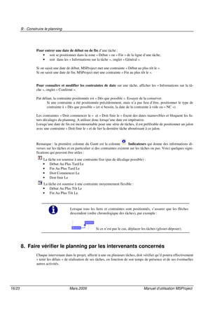 B - Construire le planning
16/23 Mars 2009 Manuel d’utilisation MSProject
Pour entrer une date de début ou de fin d’une tâche :
• soit se positionner dans la zone « Début » ou « Fin » de la ligne d’une tâche,
• soit dans les « Informations sur la tâche », onglet « Général ».
Si on saisit une date de début, MSProject met une contrainte « Début au plus tôt le ».
Si on saisit une date de fin, MSProject met une contrainte « Fin au plus tôt le ».
Pour connaître et modifier les contraintes de date sur une tâche, afficher les « Informations sur la tâ-
che », onglet « Confirmé ».
Par défaut, la contrainte positionnée est « Dès que possible ». Essayer de la conserver.
Si une contrainte a été positionnée précédemment, mais n’a pas lieu d’être, positionner le type de
contrainte à « Dès que possible » (et si besoin, la date de la contrainte à vide ou « NC »).
Les contraintes « Doit commencer le » et « Doit finir le » fixent des dates inamovibles et bloquent les fu-
turs décalages du planning. A utiliser donc lorsqu’une date est impérative.
Lorsqu’une date de fin est incontournable pour une série de tâches, il est préférable de positionner un jalon
avec une contrainte « Doit finir le » et de lier la dernière tâche aboutissant à ce jalon.
Remarque : la première colonne du Gantt est la colonne Indicateurs qui donne des informations di-
verses sur les tâches et en particulier si des contraintes existent sur les tâches ou pas. Voici quelques signi-
fications qui peuvent être utiles :
La tâche est soumise à une contrainte fixe (pas de décalage possible) :
• Début Au Plus Tard Le
• Fin Au Plus Tard Le
• Doit Commencer Le
• Doit finir Le
La tâche est soumise à une contrainte moyennement flexible :
• Début Au Plus Tôt Le
• Fin Au Plus Tôt Le.
Lorsque tous les liens et contraintes sont positionnés, s’assurer que les flèches
descendent (ordre chronologique des tâches), par exemple :
Si ce n’est pas le cas, déplacer les tâches (glisser-déposer).
8. Faire vérifier le planning par les intervenants concernés
Chaque intervenant dans le projet, affecté à une ou plusieurs tâches, doit vérifier qu’il pourra effectivement
« tenir les délais » de réalisation de ses tâches, en fonction de son temps de présence et de ses éventuelles
autres activités.
 