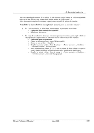 B - Construire le planning
Manuel d’utilisation MSproject Mars 2009 17/23
Pour cela, chacun peut visualiser les tâches qui lui sont affectées (ne pas oublier de visualiser également
celles qui lui sont affectées dans le cadre d’une équipe : groupe de travail, comité…).
Si des ajustements sont utiles, les demander à la personne responsable de la tenue du planning.
Pour afficher les tâches affectées à une ou plusieurs ressources, deux cas peuvent se présenter :
• S’il s’agit de visualiser les tâches d’une seule ressource, se positionner sur le Gantt :
o Projet/Filtré pour : Utilisant les ressources…
o Sélectionner la ressource.
• S’il s’agit de visualiser les tâches qui concernent plusieurs ressources, par exemple « FVI » et
« Equipe projet », se positionner sur le Gantt et créer un filtre spécifique. Par exemple :
o Projet/Filtré pour : Plus de filtres…
o Cliquer sur le bouton <Créer> (case « Tâches » cochée)
o Donner un nom au filtre : « filtre-fvi »
o Remplir le premier critère : Nom du champ = « Noms ressources », Condition =
« contient exactement », Valeur(s) = FVI
o Sur la deuxième ligne, mettre un « OU » dans la colonne de droite ET/OU (si cette co-
lonne a disparu du tableau, la faire réapparaître grâce aux flèches de déplacement)
o Remplir le second critère : Nom du champ = « Noms ressources », Condition =
« contient exactement », Valeur(s) = Equipe projet
 