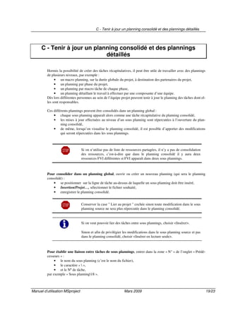 C - Tenir à jour un planning consolidé et des plannings détaillés
Manuel d’utilisation MSproject Mars 2009 19/23
C - Tenir à jour un planning consolidé et des plannings
détaillés
Hormis la possibilité de créer des tâches récapitulatives, il peut être utile de travailler avec des plannings
de plusieurs niveaux, par exemple :
• un macro planning, sur la durée globale du projet, à destination des partenaires du projet,
• un planning par phase du projet,
• un planning par macro tâche de chaque phase,
• un planning détaillant le travail à effectuer par une composante d’une équipe.
Dès lors différentes personnes au sein de l’équipe projet peuvent tenir à jour le planning des tâches dont el-
les sont responsables.
Ces différents plannings peuvent être consolidés dans un planning global :
• chaque sous planning apparaît alors comme une tâche récapitulative du planning consolidé,
• les mises à jour effectuées au niveau d’un sous planning sont répercutées à l’ouverture du plan-
ning consolidé,
• de même, lorsqu’on visualise le planning consolidé, il est possible d’apporter des modifications
qui seront répercutées dans les sous plannings.
Si on n’utilise pas de liste de ressources partagées, il n’y a pas de consolidation
des ressources, c’est-à-dire que dans le planning consolidé il y aura deux
ressources FVI différentes si FVI apparaît dans deux sous plannings.
Pour consolider dans un planning global, ouvrir ou créer un nouveau planning (qui sera le planning
consolidé) :
• se positionner sur la ligne de tâche au-dessus de laquelle un sous planning doit être inséré,
• Insertion/Projet…, sélectionner le fichier souhaité,
• enregistrer le planning consolidé.
Conserver la case " Lier au projet " cochée sinon toute modification dans le sous
planning source ne sera plus répercutée dans le planning consolidé.
Si on veut pouvoir lier des tâches entre sous plannings, choisir <Insérer>.
Sinon et afin de privilégier les modifications dans le sous planning source et pas
dans le planning consolidé, choisir <Insérer en lecture seule>.
Pour établir une liaison entre tâches de sous plannings, entrer dans la zone « N° » de l’onglet « Prédé-
cesseurs » :
• le nom du sous planning (c’est le nom du fichier),
• le caractère «  »,
• et le Nº de tâche,
par exemple « Sous planning18 ».
 
