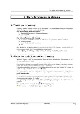 D - Suivre l’avancement du planning
Manuel d’utilisation MSproject Mars 2009 21/23
D - Suivre l’avancement du planning
1. Tenue à jour du planning
Une fois le planning construit et vérifié par les intervenants, il est possible d’enregistrer cette planification
initiale afin de pouvoir ensuite visualiser les décalages.
Pour enregistrer une planification initiale :
• Outils/Suivi/Enregistrer la planification initiale…
• cliquer sur OK.
Pour effectuer l’avancement du planning :
• en fonction de l’état d’avancement des tâches en cours, augmenter ou diminuer leur durée,
• ajouter des tâches,
• revoir des affectations de ressources,
• etc.
Pour observer les décalages éventuels qui peuvent survenir entre ce qui a été prévu initialement et ce qui
est effectivement réalisé (si on a enregistré la planification initiale) :
• Affichage/GanttSuivi, penser à ajuster l’échelle de temps de cet affichage si besoin est.
2. Gestion des versions successives du planning
MSProject Standard n’offre pas de possibilité de gestion de version automatisée (il faudrait mettre en œu-
vre un serveur Microsoft Project).
Si on utilise des plannings consolidés, les noms de fichier ne doivent pas changer. Pour chaque planning,
on gère donc un seul fichier (qui doit toujours garder le même nom).
Avant toute modification, sauvegarder la version précédente sous un autre nom (intégrer par exemple la
date de mise à jour précédente dans le nom du fichier).
Si on gère un planning de manière indépendante, on peut intégrer la date de dernière mise à jour également
dans le nom du fichier.
Les modifications apportées au planning doivent donc être signalées par le responsable du planning aux in-
tervenants concernés, par mail par exemple.
Il est également possible de commenter les tâches, grâce à l’onglet « Remarques » des « Informations sur
la tâche ».
Dans ce cas, la première colonne du Gantt Indicateurs le signale :
Une remarque est attachée à la tâche, la ressource ou l'affectation.
 