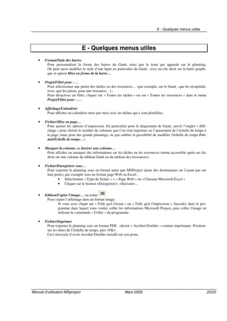 E - Quelques menus utiles
Manuel d’utilisation MSproject Mars 2009 23/23
E - Quelques menus utiles
• Format/Style des barres
Pour personnaliser la forme des barres du Gantt, ainsi que le texte qui apparaît sur le planning.
On peut aussi modifier le style d’une ligne en particulier du Gantt : avec un clic droit sur la barre graphi-
que et option Mise en forme de la barre…
• Projet/Filtré pour : …
Pour sélectionner une partie des tâches ou des ressources… (par exemple, sur le Gantt : que les récapitula-
tives, que les jalons, pour une ressource…) ;
Pour désactiver un filtre, cliquer sur « Toutes les tâches » ou sur « Toutes les ressources » dans le menu
Projet/Filtré pour : ….
• Affichage/Calendrier
Pour afficher un calendrier mois par mois avec les tâches qui y sont planifiées.
• Fichier/Mise en page…
Pour ajuster les options d’impression. En particulier pour le diagramme de Gantt, ouvrir l’onglet « Affi-
chage » pour choisir le nombre de colonnes que l’on veut imprimer ou l’ajustement de l’échelle de temps à
la page (mais pour des grands plannings, ne pas oublier la possibilité de modifier l'échelle de temps For-
mat/Echelle de temps…).
• Masquer la colonne ou Insérer une colonne…
Pour afficher ou masquer des informations sur les tâches ou les ressources (menu accessible après un clic
droit sur une colonne du tableau Gantt ou du tableau des ressources).
• Fichier/Enregistrer sous…
Pour exporter le planning sous un format autre que MSProject (pour des destinataires ne l’ayant pas sur
leur poste), par exemple sous un format page Web ou Excel :
• Sélectionner « Type de fichier » = « Page Web » ou « Classeur Microsoft Excel »
• Cliquer sur le bouton <Enregistrer>, <Suivant>...
• Edition/Copier l’image… ou icône
Pour copier l’affichage dans un format image.
Si vous avez cliqué sur « Telle qu'à l'écran » ou « Telle qu'à l'impression », basculez dans le pro-
gramme dans lequel vous voulez coller les informations Microsoft Project, puis collez l'image en
utilisant la commande « Coller » du programme.
• Fichier/Imprimer
Pour exporter le planning sous un format PDF, choisir « Acrobat Distiller » comme imprimante. Position-
ner les dates de l’échelle de temps, puis <Ok>.
Ceci nécessite d’avoir Acrobat Distiller installé sur son poste.
 