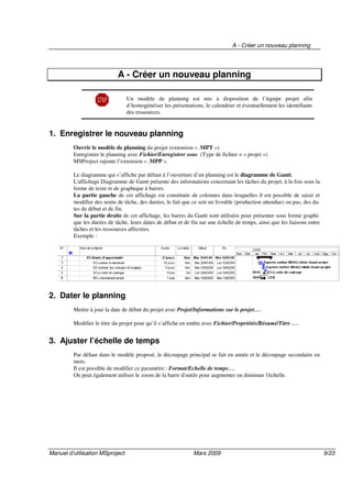 A - Créer un nouveau planning
Manuel d’utilisation MSproject Mars 2009 9/23
A - Créer un nouveau planning
Un modèle de planning est mis à disposition de l’équipe projet afin
d’homogénéiser les présentations, le calendrier et éventuellement les identifiants
des ressources.
1. Enregistrer le nouveau planning
Ouvrir le modèle de planning du projet (extension « .MPT »).
Enregistrer le planning avec Fichier/Enregistrer sous (Type de fichier = « projet »).
MSProject rajoute l’extension « .MPP ».
Le diagramme qui s’affiche par défaut à l’ouverture d’un planning est le diagramme de Gantt.
L'affichage Diagramme de Gantt présente des informations concernant les tâches du projet, à la fois sous la
forme de texte et de graphique à barres.
La partie gauche de cet affichage est constituée de colonnes dans lesquelles il est possible de saisir et
modifier des noms de tâche, des durées, le fait que ce soit un livrable (production attendue) ou pas, des da-
tes de début et de fin.
Sur la partie droite de cet affichage, les barres du Gantt sont utilisées pour présenter sous forme graphi-
que les durées de tâche, leurs dates de début et de fin sur une échelle de temps, ainsi que les liaisons entre
tâches et les ressources affectées.
Exemple :
2. Dater le planning
Mettre à jour la date de début du projet avec Projet/Informations sur le projet….
Modifier le titre du projet pour qu’il s’affiche en entête avec Fichier/Propriétés/Résumé/Titre ….
3. Ajuster l’échelle de temps
Par défaut dans le modèle proposé, le découpage principal se fait en année et le découpage secondaire en
mois.
Il est possible de modifier ce paramètre : Format/Echelle de temps….
On peut également utiliser le zoom de la barre d'outils pour augmenter ou diminuer l'échelle.
 