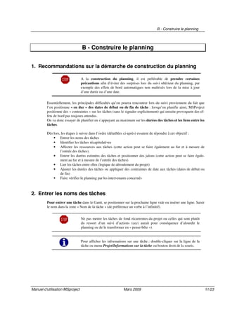 B - Construire le planning
Manuel d’utilisation MSproject Mars 2009 11/23
B - Construire le planning
1. Recommandations sur la démarche de construction du planning
A la construction du planning, il est préférable de prendre certaines
précautions afin d’éviter des surprises lors du suivi ultérieur du planning, par
exemple des effets de bord automatiques non maîtrisés lors de la mise à jour
d’une durée ou d’une date.
Essentiellement, les principales difficultés qu’on pourra rencontrer lors du suivi proviennent du fait que
l’on positionne « en dur » des dates de début ou de fin de tâche : lorsqu’on planifie ainsi, MSProject
positionne des « contraintes » sur les tâches (sans le signaler explicitement) qui ensuite provoquent des ef-
fets de bord pas toujours attendus.
On va donc essayer de planifier en s’appuyant au maximum sur les durées des tâches et les liens entre les
tâches.
Dès lors, les étapes à suivre dans l’ordre (détaillées ci-après) essaient de répondre à cet objectif :
• Entrer les noms des tâches
• Identifier les tâches récapitulatives
• Affecter les ressources aux tâches (cette action peut se faire également au fur et à mesure de
l’entrée des tâches).
• Entrer les durées estimées des tâches et positionner des jalons (cette action peut se faire égale-
ment au fur et à mesure de l’entrée des tâches)
• Lier les tâches entre elles (logique de déroulement du projet)
• Ajuster les durées des tâches ou appliquer des contraintes de date aux tâches (dates de début ou
de fin)
• Faire vérifier le planning par les intervenants concernés
2. Entrer les noms des tâches
Pour entrer une tâche dans le Gantt, se positionner sur la prochaine ligne vide ou insérer une ligne. Saisir
le nom dans la zone « Nom de la tâche » (de préférence un verbe à l’infinitif).
Ne pas mettre les tâches de fond récurrentes du projet ou celles qui sont plutôt
du ressort d’un suivi d’actions (ceci aurait pour conséquence d’alourdir le
planning ou de le transformer en « pense-bête »).
Pour afficher les informations sur une tâche : double-cliquer sur la ligne de la
tâche ou menu Projet/Informations sur la tâche ou bouton droit de la souris.
 
