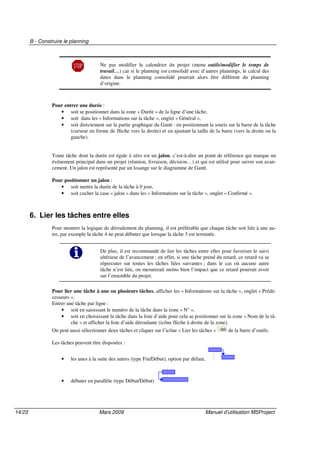 B - Construire le planning
14/23 Mars 2009 Manuel d’utilisation MSProject
Ne pas modifier le calendrier du projet (menu outils/modifier le temps de
travail…) car si le planning est consolidé avec d’autres plannings, le calcul des
dates dans le planning consolidé pourrait alors être différent du planning
d’origine.
Pour entrer une durée :
• soit se positionner dans la zone « Durée » de la ligne d’une tâche,
• soit dans les « Informations sur la tâche », onglet « Général »,
• soit directement sur la partie graphique du Gantt : en positionnant la souris sur la barre de la tâche
(curseur en forme de flèche vers la droite) et en ajustant la taille de la barre (vers la droite ou la
gauche).
Toute tâche dont la durée est égale à zéro est un jalon, c’est-à-dire un point de référence qui marque un
événement principal dans un projet (réunion, livraison, décision…) et qui est utilisé pour suivre son avan-
cement. Un jalon est représenté par un losange sur le diagramme de Gantt.
Pour positionner un jalon :
• soit mettre la durée de la tâche à 0 jour,
• soit cocher la case « jalon » dans les « Informations sur la tâche », onglet « Confirmé ».
6. Lier les tâches entre elles
Pour montrer la logique de déroulement du planning, il est préférable que chaque tâche soit liée à une au-
tre, par exemple la tâche 4 ne peut débuter que lorsque la tâche 3 est terminée.
De plus, il est recommandé de lier les tâches entre elles pour favoriser le suivi
ultérieur de l’avancement : en effet, si une tâche prend du retard, ce retard va se
répercuter sur toutes les tâches liées suivantes ; dans le cas où aucune autre
tâche n’est liée, on mesurerait moins bien l’impact que ce retard pourrait avoir
sur l’ensemble du projet.
Pour lier une tâche à une ou plusieurs tâches, afficher les « Informations sur la tâche », onglet « Prédé-
cesseurs ».
Entrer une tâche par ligne :
• soit en saisissant le numéro de la tâche dans la zone « N° »,
• soit en choisissant la tâche dans la liste d’aide pour cela se positionner sur la zone « Nom de la tâ-
che » et afficher la liste d’aide déroulante (icône flèche à droite de la zone).
On peut aussi sélectionner deux tâches et cliquer sur l’icône « Lier les tâches » de la barre d’outils.
Les tâches peuvent être disposées :
• les unes à la suite des autres (type Fin/Début), option par défaut,
• débuter en parallèle (type Début/Début)
 