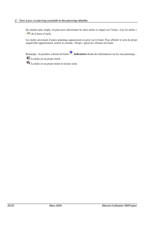 C - Tenir à jour un planning consolidé et des plannings détaillés
20/23 Mars 2009 Manuel d’utilisation MSProject
De manière plus simple, on peut aussi sélectionner les deux tâches et cliquer sur l’icône « Lier les tâches »
de la barre d’outils.
Les tâches provenant d’autres plannings apparaissent en grisé sur le Gantt. Pour afficher le nom du projet
auquel elles appartiennent, insérer la colonne « Projet » parmi les colonnes du Gantt.
Remarque : la première colonne du Gantt Indicateurs donne des informations sur les sous plannings :
La tâche est un projet inséré.
La tâche est un projet inséré en lecture seule.
 