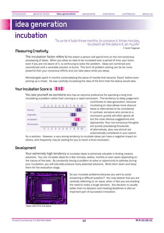 introduction         general factor        idea generation      personality      motivation      confidence             about us



   idea generation
  incubation
                                          “To write it took three months; to conceive it, three minutes;
                                                                  to collect all the data in it, all my life”
                                                                                                  F. Scott Fitzgerald
   Measuring Creativity
             The incubation factor refers to the extent a person will spend time on the non-conscious
             processing of ideas. When you allow an idea to be incubated over a period of time, your brain,
             even if you are not aware of it, is continuing to solve the problem. Ideas are combined and
             recombined until a workable solution is found. This form of problem solving can be far more
             powerful than your conscious efforts and can take place while you sleep.

             Michelangelo spent 4 months contemplating the piece of marble that became ‘David’ before even



   Your Incubation Score is
             You see yourself as someone who has an extreme preference for spending a long time
             incubating a problem rather than coming to a rapid conclusion. This tendency to delay judgement
                                                                   contributes to idea generation, because
                             0 1 2 3 4 5 6 7 8 9 10                incubating an idea allows more obscure
                                                                   ideas or alternatives to be considered.
                                                                   In contrast, someone who comes to a
               originality
                                                                   conclusion quickly will often ignore all
               incubation                                          but the most obvious suggestions and
                                                                   approaches. Your non-conscious thoughts
               illumination
                                                                   are quickly processing thousands
                             0 1 2 3 4 5 6 7 8 9 10                of alternatives, plus new stimuli are
                                                                   automatically considered in your search




   Development
             Your extremely high tendency
             solutions. You can incubate ideas for a few minutes, weeks, months or even years depending on
             the nature of the task. By constantly having a problem to solve or opportunity to address during
             your incubation, you will naturally produce many potential solutions. Write them down and keep
             them for the evaluation stage.

                                                     Do you incubate problems because you want to avoid


                                                     the need to make a tough decision. Any decision is usually
                                                     better than no decision and meeting deadlines is also an
                                                     important part of successful innovation.




             Ideas need time and space




Private & Confidential © E-METRIXX MMXI                        10
 