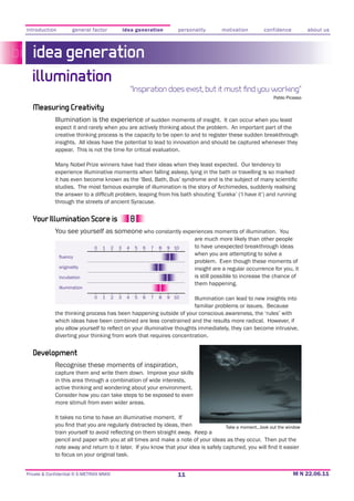 introduction          general factor              idea generation          personality      motivation         confidence           about us



   idea generation
  illumination
                                                       “Inspiration does exist, but it must ﬁnd you working”
                                                                                                                    Pablo Picasso

   Measuring Creativity
             Illumination is the experience of sudden moments of insight. It can occur when you least
             expect it and rarely when you are actively thinking about the problem. An important part of the
             creative thinking process is the capacity to be open to and to register these sudden breakthrough
             insights. All ideas have the potential to lead to innovation and should be captured whenever they
             appear. This is not the time for critical evaluation.

             Many Nobel Prize winners have had their ideas when they least expected. Our tendency to
             experience illuminative moments when falling asleep, lying in the bath or travelling is so marked

             studies. The most famous example of illumination is the story of Archimedes, suddenly realising

             through the streets of ancient Syracuse.


   Your Illumination Score is
             You see yourself as someone who constantly experiences moments of illumination. You
                                                                                 are much more likely than other people
                               0   1      2   3    4    5   6   7   8   9 10     to have unexpected breakthrough ideas
                                                                                 when you are attempting to solve a
                                                                                 problem. Even though these moments of
               originality                                                       insight are a regular occurrence for you, it
               incubation                                                        is still possible to increase the chance of
                                                                                 them happening.
               illumination

                               0   1      2   3    4    5   6   7   8   9 10
                                                                   Illumination can lead to new insights into
                                                                   familiar problems or issues. Because
             the thinking process has been happening outside of your conscious awareness, the ‘rules’ with


             diverting your thinking from work that requires concentration.


   Development
             Recognise these moments of inspiration,
             capture them and write them down. Improve your skills
             in this area through a combination of wide interests,
             active thinking and wondering about your environment.
             Consider how you can take steps to be exposed to even
             more stimuli from even wider areas.

             It takes no time to have an illuminative moment. If
                                                                                              Take a moment...look out the window

             pencil and paper with you at all times and make a note of your ideas as they occur. Then put the

             to focus on your original task.


Private & Confidential © E-METRIXX MMXI                                    11
 