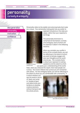 introduction         general factor         idea generation    personality         motivation           confidence            about us




   personality
   curiosity & ambiguity



  idea generation                         Personality refers to the stable and enduring traits that make
                                          you unique. Your personality traits guide how you prefer to
  personality                                                       approach situations or the style you
  motivation                                                        adopt, rather than your capacity to
                                                                    do things.
  conﬁdence
                                                                     The personality dimension is
                                                                     comprised of two factors: curiosity
                                                                     and ambiguity, each of which will
                                                                     be explored in detail in the following
                                                                     sections.


                                                                     terms of the curiosity factor, you will

                                                                        you seek to actively engage with
                                                                        your own thoughts and the world
                                                                        around you. The curiosity factor
                                                                        is about your approach to asking
                                          Curiosity is a strong         questions and the extent to which
                                          creative force
                                                                you query your understanding of the world.
                                          Note, when you interpret the report, that most people are


                                          the extent to which you are comfortable with uncertainty. It
                                          is about whether you
                                          see the world in terms
                                          of ‘black and white’
                                          or ‘shades of grey’
                                          and determines your
                                          tendency to develop
                                          creative solutions
                                          without having to see
                                          the whole picture.


                                                                             Tolerance for ambiguity allows you to progress
                                                                                         even when the picture is not clear




Private & Confidential © E-METRIXX MMXI                         12
 