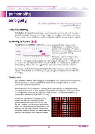 introduction          general factor              idea generation          personality      motivation         confidence             about us



   personality
  ambiguity
                                                           “The future is uncertain… but this uncertainty is at the
                                                                                         very heart of creativity”
                                                                                                                     Ilya Prigogine
   Measuring Creativity
             Ambiguity is the extent to which you are comfortable with uncertainty. We rarely have all the

             People who learn to have a high tolerance for ambiguity have a better developed creative capacity.


   Your Ambiguity Score is
             You consider yourself to be someone who is extremely comfortable with uncertainty
                                                                                 and ambiguity. You are happy to make
                               0   1      2   3    4   5    6   7   8   9 10     decisions without complete information.
               curiosity
                                                                                 rules prevent you from thinking.
               ambiguity

                               0   1      2   3    4   5    6   7   8  The creative process involves repeated
                                                                        9 10
                                                                       attempts to produce something new and
             better. The advantage to being very highly tolerant of ambiguity is that you will be unlikely to rush
             to a decision due to the discomfort of not having all the facts. This will allow you to spend more
             time combining different ideas and suggestions in order to produce more creative solutions.




             of ambiguity.


   Development
             Your extreme comfort with ambiguity is a strength for many aspects of the creative process.
             We invariably need to act on incomplete data and constantly seeking more facts to provide
             certainty can paralyse an organisation.


             conclusion and lose focus on other important aspects of the creative process such as time scales

             appropriate to provide certainty for those who need it.

             An extremely high tolerance for ambiguity may
             increase the risk in the decisions you make.
             Question whether this is the case and look to try

             output with better information and experience. Ask
             questions and ask more questions. Talk to users,

             questions they may have, then seek your answers.


                                                                                               You can never have the full picture




Private & Confidential © E-METRIXX MMXI                                    14
 