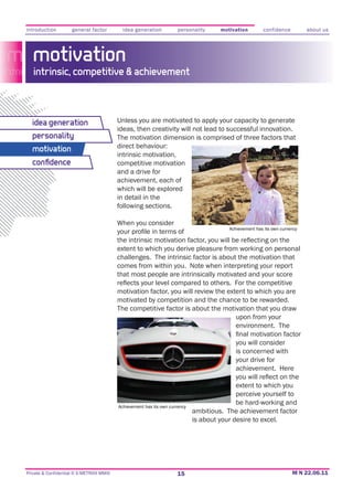 introduction         general factor         idea generation           personality     motivation         confidence         about us




   motivation
   intrinsic, competitive & achievement



  idea generation                         Unless you are motivated to apply your capacity to generate
                                          ideas, then creativity will not lead to successful innovation.
  personality                             The motivation dimension is comprised of three factors that
  motivation                              direct behaviour:
                                          intrinsic motivation,
  conﬁdence                               competitive motivation
                                          and a drive for
                                          achievement, each of
                                          which will be explored
                                          in detail in the
                                          following sections.

                                          When you consider
                                                                                         Achievement has its own currency



                                          extent to which you derive pleasure from working on personal
                                          challenges. The intrinsic factor is about the motivation that
                                          comes from within you. Note when interpreting your report
                                          that most people are intrinsically motivated and your score

                                          motivation factor, you will review the extent to which you are
                                          motivated by competition and the chance to be rewarded.
                                          The competitive factor is about the motivation that you draw
                                                                                    upon from your
                                                                                    environment. The

                                                                                            you will consider
                                                                                            is concerned with
                                                                                            your drive for


                                                                                            extent to which you
                                                                                            perceive yourself to
                                          Achievement has its own currency
                                                                                            be hard-working and
                                                                             ambitious. The achievement factor
                                                                             is about your desire to excel.




Private & Confidential © E-METRIXX MMXI                              15
 