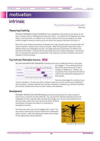 introduction          general factor              idea generation         personality     motivation           confidence            about us



   motivation
  intrinsic
                                                                               “It’s kind of fun to do the impossible”
                                                                                                                      Walt Disney

   Measuring Creativity
             Intrinsic motivation is your tendency to be motivated by internal stimuli and drives;; to act
             due to a sense of joy or challenge that comes from within. It is related to the things that you enjoy
             doing. In terms of work, an indicator of an intrinsic motive is when you are happy to do a task
             without thought of reward, or when you do not notice how long you have been working on it.

             One of the most visible characteristics of people with a high creative output is that they often act
             without interest in reward, fame, money or success. Most of the greatest artists lived a basic
             lifestyle without any trappings of success. Van Gogh sold only one painting in his lifetime and
             that was to his brother. Inventors toil for long, lonely hours with endless prototypes. The drive for
             them to rise early and work late is usually their inner reserves of intrinsic motivation and not the



   Your Intrinsic Motivation Score is
             You see yourself to be frequently motivated by the joy or challenge inherent in the tasks
                                                                                you engage in. The underlying drive for
                               0   1      2   3    4   5   6   7   8   9 10     some of the work that you do is that it
               intrinsic

               competitive
                                                                                may also be more concerned with extrinsic
                                                                                motives, like meeting the expectations of
               achievement                                                      other people.
                               0   1      2   3    4   5   6   7   8   9 10
                                                                        There are advantages for creativity in your
             intrinsic motivation. At times you will be unlikely to work only until you have found a satisfactory

             your internal motives with a focus on other motives, like deadlines.


   Development
             Consider whether you sometimes get particularly preoccupied with ideas or types of


             what you enjoy, rather than what needs to be done? Effective
             prioritisation of projects and tasks is a critical part of
             successful innovation.

             Are there times when you are not engaged with a task? This
             may result in working only until you have found a satisfactory
             idea or solution, rather than playing with ideas and concepts




                                                                                                The simple things in life are free




Private & Confidential © E-METRIXX MMXI                                   16
 