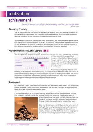 introduction          general factor              idea generation           personality        motivation        confidence         about us



   motivation
  achievement
                             “Genius is one per cent inspiration and ninety-nine per cent perspiration”
                                                                                                                    Thomas Edison

   Measuring Creativity
             The achievement factor is concerned with the extent to which you perceive yourself to be
             hard-working and determined, with a desire to strive for excellence. If intrinsic and competitive
             describe the nature of your motivation, achievement describes its force.

             Thomas Edison, inventor of the light bulb, used to apply for a new patent every two weeks and he

             20,000 artworks in his lifetime. Nobel Prize winners produce twice as much research output in
             their lifetimes compared to similar groups of internationally acclaimed scientists.


  Your Achievement Motivation Score is
             You see yourself as exceptionally achievement oriented. You place a very strong emphasis
                                                                                   on hard work, continuous personal
                                0    1    2   3     4   5   6   7   8   9 10       improvement and attaining excellence in
               intrinsic                                                           how you approach work. You will prefer a
               competitive
                                                                                   role in which you can chart your progress
                                                                                   and feel that you are becoming excellent
               achievement                                                         at what you do.
                                 0   1    2   3     4   5   6   7   8   9 10
                                                                     Possessing a very strong desire to excel
             can help you to overcome obstacles to seeing your creative ideas become a reality. Your focus on
             achievement can help when your creative ideas are criticised or challenged by others. Be aware,
             people who are extremely achievement oriented can be obsessive or place more emphasis on
             achieving than building and maintaining personal relationships.


   Development
             Innovation is never easy;; you face challenges and obstacles at every stage. Your exceptional
             drive to achieve is a major contributor to innovation. You can take a problem or opportunity and
             see it all the way through to a successful result.

             If you focus exclusively on continuous progress, without leaving time to explore ideas, you may

                                                                strive for excellence may result in a lack of sensitivity to the
                                                                thoughts, feelings or work-life balance of your colleagues.
                                                                This can reduce the overall creative output of the team.

                                                                Does your desire to achieve blind you to alternative ways of
                                                                working? Your very high standards may result in a strong

                                                                creative horizons can often be found when we are prepared
                                                                to suspend our normal processes and break the rules.



             The harder I try, the more I achieve


Private & Confidential © E-METRIXX MMXI                                     18
 
