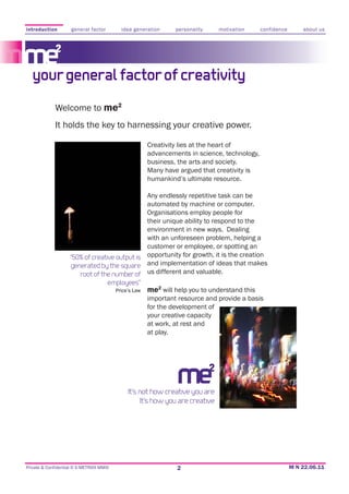 introduction         general factor       idea generation    personality     motivation    confidence   about us




   your general factor of creativity
             Welcome to me2
             It holds the key to harnessing your creative power.

                                                    Creativity lies at the heart of
                                                    advancements in science, technology,
                                                    business, the arts and society.
                                                    Many have argued that creativity is
                                                    humankind’s ultimate resource.

                                                 Any endlessly repetitive task can be
                                                 automated by machine or computer.
                                                 Organisations employ people for
                                                 their unique ability to respond to the
                                                 environment in new ways. Dealing
                                                 with an unforeseen problem, helping a
                                                 customer or employee, or spotting an
                    “50% of creative output is opportunity for growth, it is the creation
                    generated by the square and implementation of ideas that makes
                       root of the number of us different and valuable.
                                  employees”
                                     Price’s Law me will help you to understand this
                                                      2

                                                 important resource and provide a basis
                                                 for the development of
                                                 your creative capacity
                                                 at work, at rest and
                                                 at play.




                                            It’s not how creative you are
                                                 It’s how you are creative




Private & Confidential © E-METRIXX MMXI                      2
 