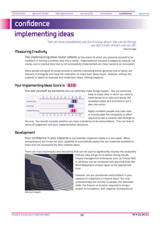 introduction         general factor               idea generation          personality      motivation        confidence          about us



   conﬁdence
  implementing ideas
                                    “We all have possibilities we don’t know about. We can do things
                                                                    we don’t even dream we can do”
                                                                                                                  Dale Carnegie
   Measuring Creativity
                                                                        on the extent to which you perceive yourself to be

             inputs, and a creative idea that is not successfully implemented can never become an innovation.

             Many people are good at using curiosity to identify interesting areas, generate lots of ideas, are

             capacity or desire to evaluate and implement ideas, nothing happens.


  Your Implementing Ideas Score is
             You see yourself as someone
                                                                                 likely to enjoy roles in which you need to
                                0   1     2   3    4   5   6   7   8   9 10      make sense of an idea and devise the
               producing                                                         necessary steps and activities to put a
                                                                                 plan into action.
               sharing

               implementing

                                0   1     2   3    4   5   6   7   8   9 10      or miscalculate the complexity or effort
                                                                                 required to see a creative idea through to

             errors of judgement and poor implementation decisions.


   Development
                                                     to successfully implement ideas is a real asset. Many
             entrepreneurs are known for their capability to successfully exploit the raw materials available to
             them and not necessarily for their creative ideas.


                                                                       that any idea will go on to deliver strong results.
                                                                       Project management techniques such as Critical Path
                                                                       or Ishikawa can be combined with planning tools like
                                                                       Mind Mapping to ensure rigour at the appropriate
                                                                       time.


                                                                       capacity to implement a creative idea? You may
                                                                       underestimate the number of people, the specialist

                                                                       project to completion, with negative consequences.
             Making it happen




Private & Confidential © E-METRIXX MMXI                                    22
 