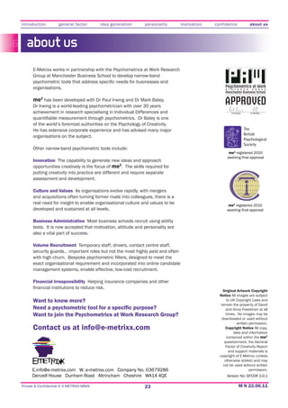 introduction         general factor       idea generation     personality        motivation   confidence                 about us



   about us
      E-Metrixx works in partnership with the Psychometrics at Work Research
      Group at Manchester Business School to develop narrow-band

      organisations.                                                                               Psychometrics at Work
                                                                                                   R E S E A R C H         G R O U P
                                                                                                   Manchester Business School

      me2 has been developed with Dr Paul Irwing and Dr Mark Batey.
      Dr Irwing is a world-leading psychometrician with over 30 years
                                                                                                   APPROVED
      achievement in research specialising in Individual Differences and                               Dr. Paul Irwing   Dr. Mark Batey




      of the world’s foremost authorities on the Psychology of Creativity.

      organisations on the subject.

      Other narrow-band psychometric tools include:
                                                                                                     me2 registered 2010

      Innovation The capability to generate new ideas and approach
      opportunities creatively is the focus of me2. The skills required for
      putting creativity into practice are different and require separate
      assessment and development.

      Culture and Values As organisations evolve rapidly, with mergers
      and acquisitions often turning former rivals into colleagues, there is a
      real need for insight to enable organisational culture and values to be                        me2 registered 2010
      developed and sustained at all levels.

      Business Administration Most business schools recruit using ability
      tests. It is now accepted that motivation, attitude and personality are
      also a vital part of success.

      Volume Recruitment Temporary staff, drivers, contact centre staff,
      security guards… important roles but not the most highly paid and often

      exact organisational requirement and incorporated into online candidate
      management systems, enable effective, low-cost recruitment.

      Financial Irresponsibility
                                                                                                  Original Artwork Copyright
                                                                                                Notice All images are subject
      Want to know more?                                                                            to UK Copyright Laws and
                                                                                                remain the property of David
                                                                                                    and Anna Freedman at all
      Want to join the Psychometrics at Work Research Group?                                        times. No images may be
                                                                                                 downloaded or used without
                                                                                                           written permission.
      Contact us at info@e-metrixx.com                                                              Copyright Notice All copy,
                                                                                                         data and information
                                                                                                    contained within the me2
                                                                                                   questionnaire, the General
                                                                                                    Factor of Creativity Report
                                                                                                      and support materials is


                                                                                                  not be used without written
      E.info@e-metrixx.com W. e-metrixx.com Company No. 03679286                                                 permission.
                                                                                                    Version No: GFCDR 3.0.1

Private & Confidential © E-METRIXX MMXI                       23
 