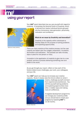 introduction          general factor        idea generation    personality     motivation     confidence      about us




   using your report
                                          Your me2 report describes how you see yourself with regard to
                                          creativity. It comprises the General Factor of Creativity, which
                                                        is derived from twelve individual factors grouped
                                                        into four dimensions: idea generation, personality,



                                                       What do we mean by Creativity and Innovation?
                                                       Creativity is the capacity within individuals to
                                                       develop ideas for the purpose of solving problems
                                                       and exploiting opportunities.
   Optimism drives creativity
                                          There are many versions of the creative process, but the vast
                                          majority are based upon four stages: preparation, incubation,
                                          illumination and evaluation. This process can take minutes,
                                          days or years for one person or many.

                                          Innovation is the application of creativity to give rise to a new
                                          product, service or process delivering something new and
                                          better to the world.



                                          factors relate to your challenges, your work, your colleagues
                                          and your life.

                                          Your me2 report can help you to increase your creative

                                                                      means, challenge yourself and learn
                                                                      from experienced practitioners. You

                                                                      and exploiting opportunities more
                                                                      often, in better ways and making
                                                                      more of a difference.

                                                                      A targeted development programme

                                                                      and you should look to review your
                                                                      progress by repeating me2 in
                                                                      12-18 months.



Private & Confidential © E-METRIXX MMXI                         3
 