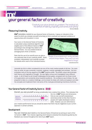 introduction        general factor                idea generation         personality           motivation       confidence           about us




  your general factor of creativity
                                                  “Creativity can solve almost any problem. The creative act,
                                                    the defeat of habit by originality overcomes everything”

   Measuring Creativity
             me2 provides a score for your General Factor of Creativity.        It gives an indication of the
             extent to which you consider yourself to be likely to think creatively and approach problems or
             opportunities with innovation in mind.

             Your score on the General Factor of Creativity
             is calculated using a statistical algorithm that
             weights each of the different factors of me2
             according to how strongly they relate to the
             General Factor. It is not created simply by
             averaging each of the 12 factors.

             Note that the use of an overall score can give a
                                                                                  “People of accomplishment rarely sat back
             simplistic interpretation and carefully consider
                                                                                    and let things happen. They went out and
             the details within each of the individual factors.                                          happened to things”
                                                                                                                  Leonardo da Vinci



             Leonardo da Vinci is often considered to be one of the most creative people of all time. Far more
             than an artist, he was a scientist, musician, engineer, inventor, geologist and architect. Da Vinci
             embodies many of the key aspects of the me2




             prepared to take on a creative challenge, communicate his ideas with clarity and passion and take
             his concepts and implement them into some of the most ground-breaking inventions of all time.



   Your General Factor of Creativity Score is
             Overall, you see yourself as being considerably more creative than others. This indicates that
                                                                the mix of me2 factors and dimensions
                               0   1      2   3    4   5   6   7   8   9 10          that you see yourself possessing is
               General
               Factor of                                                             extremely similar to that often found in
               Creativity                                                            people with highly developed creative
                               0   1      2   3    4   5   6   7   8   9 10

             your creative performance but you should be aware that there may be negatives to your current
             approach in certain contexts.

   Development
             You can improve your score on the General Factor of Creativity by working on each of the
             12 factors in me2
             feedback you receive throughout the rest of your me2 report.


Private & Confidential © E-METRIXX MMXI                                       5
 