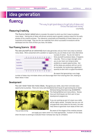 introduction         general factor               idea generation         personality         motivation       confidence           about us



   idea generation
  ﬂuency
                                                           “The way to get good ideas is to get lots of ideas and
                                                                                    throw the bad ones away”
                                                                                                                    Linus Pauling
   Measuring Creativity
                                                to consider the extent to which
             many ideas
             phases of the creative process. The relevance, practicality and feasibility of these ideas are not
             important at this stage. They are the raw materials from which successful innovations will be
             developed and the more of them you have, the better.


   Your Fluency Score is
             You see yourself as an extremely
             many ideas. When presented with a problem or opportunity, you are likely to see many alternative
                                                                 courses of action. You do not need to
                          0 1 2 3 4 5 6 7 8 9 10                 force yourself to produce ideas, it happens
                                                                 naturally. This is a major strength when
                                                                 you or your team are trying to solve
              originality
                                                                 problems or exploit opportunities. Not
              incubation                                         all the ideas you produce will turn out to
               illumination
                                                                                   quantity to start with is a good foundation.
                               0     1    2   3    4   5   6   7   8   9 10
                                                                   Be aware that generating a very large
             number of ideas may intimidate others and discourage them from sharing their own, leading to
             fewer ideas in total.


   Development
             You can never have too many ideas. Recognise your skills, value them and take every
             opportunity to practise. There are many well established techniques for generating lots of ideas:
                                                               Attribute listing, Brainstorming, SCAMMPER,
                                                               The Kipling Method and many others. Review
                                                               how such techniques can form part of your
                                                               development programme.

                                                                              If you are working as part of a team your skills
                                                                              will be highly valued. Consider how you can not
                                                                              only generate many ideas for the team, but also
                                                                              help others to generate more ideas of their own.

             They just keep coming                              Be aware of the stages of the creative process
                                    and apply your talent when it is most appropriate. A stream of new ideas
             when the team is working to evaluate those it already has may be unhelpful.




Private & Confidential © E-METRIXX MMXI                                       8
 