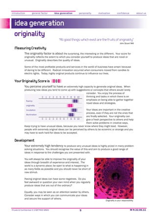 introduction          general factor              idea generation         personality        motivation          confidence             about us



   idea generation
  originality
                                                       “All good things which exist are the fruits of originality”
                                                                                                                    John Stuart Mill

   Measuring Creativity
             The originality factor is about the surprising, the interesting or the different. Your score for

             unusual. Originality describes the quality of ideas.


             of daring to be different. Radical innovation occurred when consumers moved from candles to



   Your Originality Score is
             You perceive yourself to have an extremely high capacity to generate original ideas. When
             producing new ideas you tend to come up with suggestions or concepts that others would rarely
                                                                  consider. You enjoy the process of
                            0 1 2 3 4 5 6 7 8 9 10                thinking and tasks in which there is an
                                                                  emphasis on being able to gather together
                                                                  novel ideas and strategies.
               originality

               incubation                                                         Your ideas are important in the creative
                                                                                  process, even if they are not the ones that
               illumination

                               0   1      2   3    4   5   6   7   8   9 10       give a fresh perspective to others and help
                                                                                  them solve problems in creative ways.

             people with extremely original ideas can be perceived by others to be eccentric or strange and you
             may have to work hard for ideas to be accepted.


   Development
             Your extremely high tendency to produce very unusual ideas is highly prized in many problem
             solving situations. You should recognise the value of this and aim to produce a good range of
             ideas in response to the challenges you are presented with.

             You will always be able to improve the originality of your
             ideas through breadth of experience and interest. The
             world is a dynamic place;; be open to what is happening in

             new stimuli.


             feel awkward or question your own mind when you regularly
             produce ideas that are out of the ordinary?

             Equally, you may be seen as an attention seeker by others.
             Consider ways in which you can communicate your ideas
             and secure the support of others.
                                                                                                   Originality is your responsibility



Private & Confidential © E-METRIXX MMXI                                       9
 