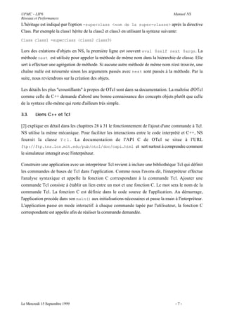 UPMC - LIP6                                                                            Manuel NS
Réseaux et Performances
L'héritage est indiqué par l'option -superclass <nom de la super-classe> après la directive
Class. Par exemple la class1 hérite de la class2 et class3 en utilisant la syntaxe suivante:
Class class1 -superclass {class2 class3}

Lors des créations d'objets en NS, la première ligne est souvent eval $self next $args. La
méthode next est utilisée pour appeler la méthode de même nom dans la hiérarchie de classe. Elle
sert à effectuer une agrégation de méthode. Si aucune autre méthode de même nom n'est trouvée, une
chaîne nulle est retournée sinon les arguments passés avec next sont passés à la méthode. Par la
suite, nous reviendrons sur la création des objets.

Les détails les plus "croustillants" à propos de OTcl sont dans sa documentation. La maîtrise d'OTcl
comme celle de C++ demande d'abord une bonne connaissance des concepts objets plutôt que celle
de la syntaxe elle-même qui reste d'ailleurs très simple.

3.3.    Liens C++ et Tcl

[2] explique en détail dans les chapitres 28 à 31 le fonctionnement de l'ajout d'une commande à Tcl.
NS utilise la même mécanique. Pour faciliter les interactions entre le code interprété et C++, NS
fournit la classe T c l . La documentation de l'API C de OTcl se situe à l'URL
ftp://ftp.tns.lcs.mit.edu/pub/otcl/doc/capi.html et sert surtout à comprendre comment
le simulateur interagit avec l'interpréteur.

Construire une application avec un interpréteur Tcl revient à inclure une bibliothèque Tcl qui définit
les commandes de bases de Tcl dans l'application. Comme nous l'avons dit, l'interpréteur effectue
l'analyse syntaxique et appelle la fonction C correspondant à la commande Tcl. Ajouter une
commande Tcl consiste à établir un lien entre un mot et une fonction C. Le mot sera le nom de la
commande Tcl. La fonction C est définie dans le code source de l'application. Au démarrage,
l'application procède dans son main() aux initialisations nécessaires et passe la main à l'interpréteur.
L'application passe en mode interactif: à chaque commande tapée par l'utilisateur, la fonction C
correspondante est appelée afin de réaliser la commande demandée.




Le Mercredi 15 Septembre 1999                                                           -7-
 