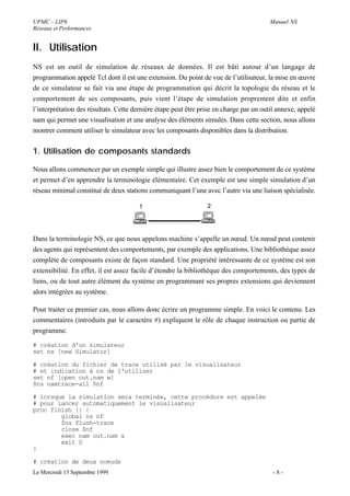 UPMC - LIP6                                                                             Manuel NS
Réseaux et Performances


II. Utilisation
NS est un outil de simulation de réseaux de données. Il est bâti autour d’un langage de
programmation appelé Tcl dont il est une extension. Du point de vue de l’utilisateur, la mise en œuvre
de ce simulateur se fait via une étape de programmation qui décrit la topologie du réseau et le
comportement de ses composants, puis vient l’étape de simulation proprement dite et enfin
l’interprétation des résultats. Cette dernière étape peut être prise en charge par un outil annexe, appelé
nam qui permet une visualisation et une analyse des éléments simulés. Dans cette section, nous allons
montrer comment utiliser le simulateur avec les composants disponibles dans la distribution.


1. Utilisation de composants standards

Nous allons commencer par un exemple simple qui illustre assez bien le comportement de ce système
et permet d’en apprendre la terminologie élémentaire. Cet exemple est une simple simulation d’un
réseau minimal constitué de deux stations communiquant l’une avec l’autre via une liaison spécialisée.

                                       1                         2




Dans la terminologie NS, ce que nous appelons machine s’appelle un nœud. Un nœud peut contenir
des agents qui représentent des comportements, par exemple des applications. Une bibliothèque assez
complète de composants existe de façon standard. Une propriété intéressante de ce système est son
extensibilité. En effet, il est assez facile d’étendre la bibliothèque des comportements, des types de
liens, ou de tout autre élément du système en programmant ses propres extensions qui deviennent
alors intégrées au système.

Pour traiter ce premier cas, nous allons donc écrire un programme simple. En voici le contenu. Les
commentaires (introduits par le caractère #) expliquent le rôle de chaque instruction ou partie de
programme.

# création d'un simulateur
set ns [new Simulator]

# création du fichier de trace utilisé par le visualisateur
# et indication à ns de l'utiliser
set nf [open out.nam w]
$ns namtrace-all $nf

# lorsque la simulation sera terminée, cette procédure est appelée
# pour lancer automatiquement le visualisateur
proc finish {} {
        global ns nf
        $ns flush-trace
        close $nf
        exec nam out.nam &
        exit 0
}

# création de deux noeuds
Le Mercredi 15 Septembre 1999                                                             -8-
 
