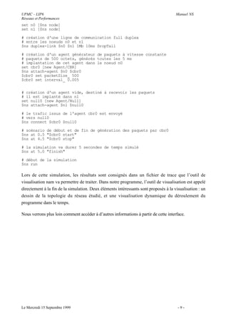 UPMC - LIP6                                                                           Manuel NS
Réseaux et Performances
set n0 [$ns node]
set n1 [$ns node]

# création d'une ligne de communication full duplex
# entre les noeuds n0 et n1
$ns duplex-link $n0 $n1 1Mb 10ms DropTail

# création d'un agent générateur de paquets à vitesse constante
# paquets de 500 octets, générés toutes les 5 ms
# implantation de cet agent dans le noeud n0
set cbr0 [new Agent/CBR]
$ns attach-agent $n0 $cbr0
$cbr0 set packetSize_ 500
$cbr0 set interval_ 0.005


# création d'un agent vide, destiné à recevoir les paquets
# il est implanté dans n1
set null0 [new Agent/Null]
$ns attach-agent $n1 $null0

# le trafic issus de l'agent cbr0 est envoyé
# vers null0
$ns connect $cbr0 $null0

# scénario de début et de fin de génération des paquets par cbr0
$ns at 0.5 "$cbr0 start"
$ns at 4.5 "$cbr0 stop"

# la simulation va durer 5 secondes de temps simulé
$ns at 5.0 "finish"

# début de la simulation
$ns run

Lors de cette simulation, les résultats sont consignés dans un fichier de trace que l’outil de
visualisation nam va permettre de traiter. Dans notre programme, l’outil de visualisation est appelé
directement à la fin de la simulation. Deux éléments intéressants sont proposés à la visualisation : un
dessin de la topologie du réseau étudié, et une visualisation dynamique du déroulement du
programme dans le temps.

Nous verrons plus loin comment accéder à d’autres informations à partir de cette interface.




Le Mercredi 15 Septembre 1999                                                          -9-
 