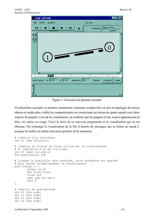 UPMC - LIP6                                                                          Manuel NS
Réseaux et Performances




                                Figure 1: Exécution du premier exemple

Un deuxième exemple va montrer maintenant comment complexifier un peu la topologie du réseau
obtenu et rendre plus visible les comportements en construisant un réseau de quatre nœuds avec deux
sources de paquets. Lors de la visualisation, on souhaite que les paquets d’une source apparaissent en
bleu, les autres en rouge. Voici le texte de ce nouveau programme et la visualisation qui en est
obtenue. On remarque la visualisation de la file d’attente de messages qui se forme au nœud 2,
puisque les trafics en entrée sont assez proches de la saturation.

# création d'un simulateur
set ns [new Simulator]

# création du fichier de trace utilisé par le visualisateur
# et indication à ns de l'utiliser
set nf [open out.nam w]
$ns namtrace-all $nf

# lorsque la simulation sera terminée, cette procédure est appelée
# pour lancer automatiquement le visualisateur
proc finish {} {
        global ns nf
        $ns flush-trace
        close $nf
        exec nam out.nam &
        exit 0
}

# création de quatrenoeuds
set n0 [$ns node]
set n1 [$ns node]
set n2 [$ns node]
set n3 [$ns node]


Le Mercredi 15 Septembre 1999                                                        - 10 -
 