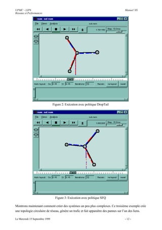UPMC - LIP6                                                                          Manuel NS
Réseaux et Performances




                                Figure 2: Exécution avec politique DropTail




                                  Figure 3: Exécution avec politique SFQ

Montrons maintenant comment créer des systèmes un peu plus complexes. Ce troisième exemple crée
une topologie circulaire de réseau, génère un trafic et fait apparaître des pannes sur l’un des liens.

Le Mercredi 15 Septembre 1999                                                        - 12 -
 