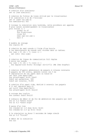 UPMC - LIP6                                                          Manuel NS
Réseaux et Performances
# création d'un simulateur
set ns [new Simulator]

# création du fichier de trace utilisé par le visualisateur
# et indication à ns de l'utiliser
set nf [open out.nam w]
$ns namtrace-all $nf

# lorsque la simulation sera terminée, cette procédure est appelée
# pour lancer automatiquement le visualisateur
proc finish {} {
        global ns nf
        $ns flush-trace
        close $nf
        exec nam out.nam &
        exit 0
}

# modèle de routage
$ns rtproto DV

# création de sept noeuds à l'aide d'une boucle
# les descripteurs de noeuds sont stockés dans un tableau
for {set i 0} {$i < 7} {incr i} {
  set n($i) [$ns node]
}

# création de lignes de communication full duplex
# entre les noeuds
for {set i 0} {$i < 7} {incr i} {
  $ns duplex-link $n($i) $n([expr ($i+1)%7]) 1Mb 10ms DropTail
}

# création d'agents générateurs de paquets à vitesse constante
# paquets de 500 octets, générés toutes les 5 ms
# implantation de cet agent dans le noeud n0
set cbr0 [new Agent/CBR]
$ns attach-agent $n(0) $cbr0
$cbr0 set packetSize_ 500
$cbr0 set interval_ 0.005

# création d'un agent vide, destiné à recevoir les paquets
# il est implanté dans n1
set null0 [new Agent/Null]
$ns attach-agent $n(3) $null0

# routage des trafics
$ns connect $cbr0 $null0

# scénario de début et de fin de génération des paquets par cbr0
$ns at 0.5 "$cbr0 start"
$ns at 4.5 "$cbr0 stop"

# panne d'un lien
$ns rtmodel-at 1.0 down $n(1) $n(2)
$ns rtmodel-at 2.0 up $n(1) $n(2)

# la simulation va durer 5 secondes de temps simulé
$ns at 5.0 "finish"

# début de la simulation
$ns run




Le Mercredi 15 Septembre 1999                                        - 13 -
 