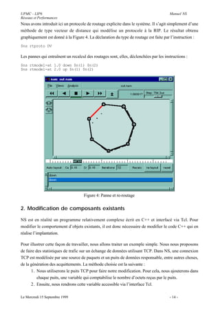 UPMC - LIP6                                                                            Manuel NS
Réseaux et Performances
Nous avons introduit ici un protocole de routage explicite dans le système. Il s’agit simplement d’une
méthode de type vecteur de distance qui modélise un protocole à la RIP. Le résultat obtenu
graphiquement est donné à la Figure 4. La déclaration du type de routage est faite par l’instruction :
$ns rtproto DV

Les pannes qui entraînent un recalcul des routages sont, elles, déclenchées par les instructions :
$ns rtmodel-at 1.0 down $n(1) $n(2)
$ns rtmodel-at 2.0 up $n(1) $n(2)




                                     Figure 4: Panne et re-routage


2. Modification de composants existants

NS est en réalité un programme relativement complexe écrit en C++ et interfacé via Tcl. Pour
modifier le comportement d’objets existants, il est donc nécessaire de modifier le code C++ qui en
réalise l’implantation.

Pour illustrer cette façon de travailler, nous allons traiter un exemple simple. Nous nous proposons
de faire des statistiques de trafic sur un échange de données utilisant TCP. Dans NS, une connexion
TCP est modélisée par une source de paquets et un puits de données responsable, entre autres choses,
de la génération des acquittements. La méthode choisie est la suivante :
      1. Nous utiliserons le puits TCP pour faire notre modification. Pour cela, nous ajouterons dans
          chaque puits, une variable qui comptabilise le nombre d’octets reçus par le puits.
      2. Ensuite, nous rendrons cette variable accessible via l’interface Tcl.

Le Mercredi 15 Septembre 1999                                                          - 14 -
 