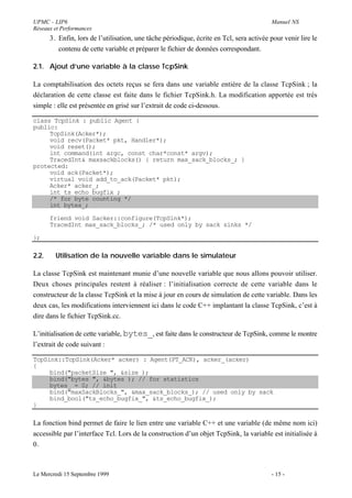UPMC - LIP6                                                                               Manuel NS
Réseaux et Performances
       3. Enfin, lors de l’utilisation, une tâche périodique, écrite en Tcl, sera activée pour venir lire le
          contenu de cette variable et préparer le fichier de données correspondant.

2.1. Ajout d’une variable à la classe TcpSink

La comptabilisation des octets reçus se fera dans une variable entière de la classe TcpSink ; la
déclaration de cette classe est faite dans le fichier TcpSink.h. La modification apportée est très
simple : elle est présentée en grisé sur l’extrait de code ci-dessous.

class TcpSink : public Agent {
public:
     TcpSink(Acker*);
     void recv(Packet* pkt, Handler*);
     void reset();
     int command(int argc, const char*const* argv);
     TracedInt& maxsackblocks() { return max_sack_blocks_; }
protected:
     void ack(Packet*);
     virtual void add_to_ack(Packet* pkt);
     Acker* acker_;
     int ts_echo_bugfix_;
     /* for byte counting */
     int bytes_;

       friend void Sacker::configure(TcpSink*);
       TracedInt max_sack_blocks_; /* used only by sack sinks */

};

2.2.     Utilisation de la nouvelle variable dans le simulateur

La classe TcpSink est maintenant munie d’une nouvelle variable que nous allons pouvoir utiliser.
Deux choses principales restent à réaliser : l’initialisation correcte de cette variable dans le
constructeur de la classe TcpSink et la mise à jour en cours de simulation de cette variable. Dans les
deux cas, les modifications interviennent ici dans le code C++ implantant la classe TcpSink, c’est à
dire dans le fichier TcpSink.cc.

L’initialisation de cette variable, bytes_, est faite dans le constructeur de TcpSink, comme le montre
l’extrait de code suivant :

TcpSink::TcpSink(Acker* acker) : Agent(PT_ACK), acker_(acker)
{
     bind("packetSize_", &size_);
     bind("bytes_", &bytes_); // for statistics
     bytes_ = 0; // init
     bind("maxSackBlocks_", &max_sack_blocks_); // used only by sack
     bind_bool("ts_echo_bugfix_", &ts_echo_bugfix_);
}

La fonction bind permet de faire le lien entre une variable C++ et une variable (de même nom ici)
accessible par l’interface Tcl. Lors de la construction d’un objet TcpSink, la variable est initialisée à
0.



Le Mercredi 15 Septembre 1999                                                             - 15 -
 