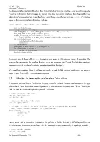 UPMC - LIP6                                                                            Manuel NS
Réseaux et Performances
La deuxième phase de la modification dans ce même fichier consiste à mettre à jour le contenu de cette
variable en fonction du trafic reçu. Ce travail peut être facilement implanté dans la procédure de
réception d’un paquet par un object TcpSink. La méthode à modifier est appelée recv(). L’extrait de
code ci-dessous montre la modification réalisée.

void TcpSink::recv(Packet* pkt, Handler*)
{
     int numToDeliver;
     int prebytes; // tempo
     int numBytes = ((hdr_cmn*)pkt->access(off_cmn_))->size();
     hdr_tcp *th = hdr_tcp::access(pkt);
     acker_->update_ts(th->seqno(),th->ts());
          numToDeliver = acker_->update(th->seqno(), numBytes);
     if (numToDeliver)
          recvBytes(numToDeliver);
          ack(pkt);
     // statistics
     prebytes = th->seqno() + numBytes -1;
     if (prebytes > bytes_)
          bytes_ = prebytes;
     Packet::free(pkt);
}

La mise à jour de la variable bytes_ intervient juste avant la libération du paquet de données. Elle
marque la progression du nombre d’octets reçus en séquence par l’objet TcpSink (ce n’est pas
nécessairement le nombre d’octets du paquet qui peut être dupliqué).

Ces modifications étant faites, il suffit de recompiler le code de NS, puisque les éléments sur lesquels
nous venons de travailler en sont des composants.

2.3.    Utilisation de la nouvelle variable dans l'interpréteur

L’exemple suivant illustre l’utilisation de cette nouvelle variable dans un environnement de type
réseau local. Cette illustration montre également la mise en œuvre du composant “ LAN ” fourni par
NS. Le code Tcl de cet exemple est reproduit ci-dessous.
# création d'un simulateur
set ns [new Simulator]
set bw bw1.dat

# création du fichier de trace
set f0 [open $bw w]

# lorsque la simulation sera terminée, cette procédure est appelée
# pour lancer automatiquement le visualisateur
proc finish {} {
        global ns f0
        close $f0
        exit 0
}

Après avoir créé le simulateur proprement dit, préparé le fichier de trace et défini la procédure de
terminaison du simulateur, nous allons créer les nœuds du réseau et construire la topologie associée.
# création de noeuds
set n0 [$ns node]

Le Mercredi 15 Septembre 1999                                                          - 16 -
 