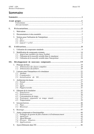 UPMC - LIP6                                                                                                                                               Manuel NS
Réseaux et Performances


Sommaire
Sommaire . . . . . . . . . . . . . . . . . . . . . . . . . . . . . . . . . . . . . . . . . . . . . . . . . . . . . . . . . . . . . . . . . . . . . . . . . . . . . . . . i

Avant propos . . . . . . . . . . . . . . . . . . . . . . . . . . . . . . . . . . . . . . . . . . . . . . . . . . . . . . . . . . . . . . . . . . . . . . . . . . . . 1
      Conventions ......................................................................................... 1
      Avis aux lecteurs.................................................................................... 1

I.         P r é s e n t a t i o n . . . . . . . . . . . . . . . . . . . . . . . . . . . . . . . . . . . . . . . . . . . . . . . . . . . . . . . . . . . . . . . . . . . . . . .2
          1. Motivations ........................................................................................ 2
          2. Documentation et sites essentiels................................................................ 3
          3. Notions pour l'utilisation de l'interpréteur ..................................................... 3
            3.1. Tcl.............................................................................................. 3
            3.2. OTcl............................................................................................ 5
            3.3. Liens C++ et Tcl ............................................................................. 7

II.        U t i l i s a t i o n . . . . . . . . . . . . . . . . . . . . . . . . . . . . . . . . . . . . . . . . . . . . . . . . . . . . . . . . . . . . . . . . . . . . . . . . .8
          1. Utilisation de composants standards............................................................ 8
          2. Modification de composants existants ........................................................ 14
            2.1. Ajout d’une variable à la classe TcpSink ................................................ 15
            2.2. Utilisation de la nouvelle variable dans le simulateur .................................. 15
            2.3. Utilisation de la nouvelle variable dans l'interpréteur.................................. 16

III.       Développement de nouveaux composants . . . . . . . . . . . . . . . . . . . . . . . . . . . . . . . . . . . . 1 9
          1. Principes de base................................................................................ 19
            1.1. Arborescence des classes compilées ..................................................... 20
            1.2. Arborescence des fichiers ................................................................. 20
          2. Liaisons entre l'interpréteur et le simulateur ................................................. 22
            2.1. Attributs ..................................................................................... 25
            2.2. Commandes................................................................................. 25
            2.3. Initialisation de NS......................................................................... 26
          3. Architecture du réseau .......................................................................... 27
            3.1. Noeud ....................................................................................... 27
            3.2. Lien .......................................................................................... 29
            3.3. Agent ........................................................................................ 30
            3.4. Paquet et en-tête ............................................................................ 31
          4. Eléments de la simulation ...................................................................... 35
            4.1. Simulateur................................................................................... 35
            4.2. Ordonnanceur............................................................................... 36
            4.3. Consommation de temps .................................................................. 37
            4.4. Traitement séquentiel en temps simulé................................................... 37
            4.5. Temporisateur .............................................................................. 39
          5. Interprétation..................................................................................... 40
            5.1. Trace......................................................................................... 40
            5.2. Moniteur..................................................................................... 42
          6. Routage........................................................................................... 43
          7. Autres composants et fonctionnalités ......................................................... 44
            7.1. Politiques de gestion de files d'attente et d'ordonnancement ......................... 44
            7.2. Agent/Loss.................................................................................. 44
            7.3. Agent/Message ............................................................................. 45
            7.4. Erreurs binaires............................................................................. 45
            7.5. Applications................................................................................. 46
          8. Ajout d'éléments dans NS ..................................................................... 46
                                                                                                                                                                 i
 