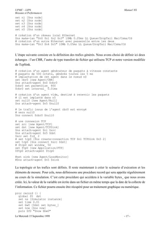 UPMC - LIP6                                                                              Manuel NS
Réseaux et Performances
set   n1   [$ns   node]
set   n2   [$ns   node]
set   n3   [$ns   node]
set   n4   [$ns   node]
set   n5   [$ns   node]

# création d'un réseau local Ethernet
$ns make-lan "$n0 $n1 $n2 $n3" 10Mb 0.05ms LL Queue/DropTail Mac/Csma/Cd
# création d'un autre Ethernet avec passerelle entre les deux
$ns make-lan "$n3 $n4 $n5" 10Mb 0.05ms LL Queue/DropTail Mac/Csma/Cd


L’étape suivante consiste en la définition des trafics générés. Nous avons choisi de définir ici deux
échanges : l’un CBR, l’autre de type transfert de fichier qui utilisera TCP et notre version modifiée
de TcpSink.
# création d'un agent générateur de paquets à vitesse constante
# paquets de 500 octets, générés toutes les 5 ms
# implantation de cet agent dans le noeud n0
set cbr0 [new Agent/CBR]
$ns attach-agent $n0 $cbr0
$cbr0 set packetSize_ 800
$cbr0 set interval_ 0.01ms

# création d'un agent vide, destiné à recevoir les paquets
# il est implanté dans n5
set null0 [new Agent/Null]
$ns attach-agent $n5 $null0

# le trafic issus de l'agent cbr0 est envoyé
# vers null0
$ns connect $cbr0 $null0

# une connexion TCP
set src [new Agent/TCP]
set dst [new Agent/TCPSink]
$ns attach-agent $n1 $src
$ns attach-agent $n5 $dst
$src set fid_ 2
# set tcp0 [$ns create-connection TCP $n1 TCPSink $n5 2]
set tcp0 [$ns connect $src $dst]
# $tcp0 set window_ 50
set ftp0 [new Application/FTP]
$ftp0 attach-agent $tcp0

#set sink [new Agent/LossMonitor]
#$ns attach-agent $n5 $sink

La topologie et les trafics sont définis. Il reste maintenant à créer le scénario d’exécution et les
éléments de mesure. Pour cela, nous définissons une procédure record qui sera appelée régulièrement
au cours de la simulation. C’est cette procédure qui accédera à la variable bytes_ que nous avons
créée. Ici, la valeur de la variable est écrite dans un fichier en même temps que la date de la collecte de
l’information. Ce fichier pourra ensuite être récupéré pour un traitement graphique ou numérique.
proc record {} {
  global f0 dst
  set ns [Simulator instance]
  set time 0.01
  set bw0 [$dst set bytes_]
  set now [$ns now]
  puts $f0 "$now $bw0"
Le Mercredi 15 Septembre 1999                                                            - 17 -
 