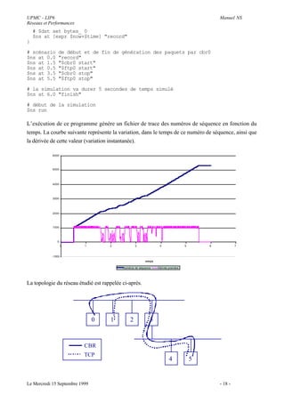 UPMC - LIP6                                                                                     Manuel NS
Réseaux et Performances
    # $dst set bytes_ 0
    $ns at [expr $now+$time] "record"
}

# scénario      de début et de fin de génération des paquets par cbr0
$ns at 0.0      "record"
$ns at 1.5      "$cbr0 start"
$ns at 0.5      "$ftp0 start"
$ns at 3.5      "$cbr0 stop"
$ns at 5.5      "$ftp0 stop"

# la simulation va durer 5 secondes de temps simulé
$ns at 6.0 "finish"

# début de la simulation
$ns run

L’exécution de ce programme génère un fichier de trace des numéros de séquence en fonction du
temps. La courbe suivante représente la variation, dans le temps de ce numéro de séquence, ainsi que
la dérivée de cette valeur (variation instantanée).

            6000




            5000




            4000




            3000




            2000




            1000




               0
                    0      1         2             3              4                 5       6            7


            -1000
                                                          emps

                                           Numéros de séquence   Dérivée première




La topologie du réseau étudié est rappelée ci-après.




                                0    1         2             3



                           CBR
                           TCP
                                                                         4              5


Le Mercredi 15 Septembre 1999                                                                   - 18 -
 