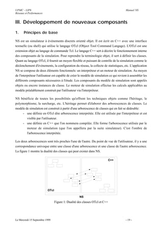 UPMC - LIP6                                                                              Manuel NS
Réseaux et Performances


III. Développement de nouveaux composants

1.     Principes de base

NS est un simulateur à événements discrets orienté objet. Il est écrit en C++ avec une interface
textuelle (ou shell) qui utilise le langage OTcl (Object Tool Command Langage). L'OTcl est une
extension objet au langage de commande Tcl. Le langage C++ sert à décrire le fonctionnement interne
des composants de la simulation. Pour reprendre la terminologie objet, il sert à définir les classes.
Quant au langage OTcl, il fournit un moyen flexible et puissant de contrôle de la simulation comme le
déclenchement d'événements, la configuration du réseau, la collecte de statistiques, etc. L'application
NS se compose de deux élèments fonctionnels: un interpréteur et un moteur de simulation. Au moyen
de l'interpréteur l'utilisateur est capable de créer le modèle de simulation ce qui revient à assembler les
différents composants nécessaires à l'étude. Les composants du modèle de simulation sont appelés
objets ou encore instances de classe. Le moteur de simulation effectue les calculs applicables au
modèle préalablement construit par l'utilisateur via l'interpréteur.

NS bénéficie de toutes les possibilités qu'offrent les techniques objets comme l'héritage, le
polymorphisme, la surcharge, etc. L'héritage permet d'élaborer des arborescences de classes. Le
modèle de simulation est construit à partir d'une arborescence de classes qui en fait se dédouble:
     - une définie en OTcl dite arborescence interprétée. Elle est utilisée par l'interpréteur et est
        visible par l'utilisateur.
     - une définie en C++ que l'on nommera compilée. Elle forme l'arborescence utilisée par le
        moteur de simulation (que l'on appellera par la suite simulateur). C'est l'ombre de
        l'arborescence interprétée.

Les deux arborescences sont très proches l'une de l'autre. Du point de vue de l'utilisateur, il y a une
correspondance univoque entre une classe d'une arborescence et une classe de l'autre arborescence.
La figure 1 montre la dualité des classes qui peut exister dans NS.

                                                                             C++




                          OTcl

                                                    NS
                                 Figure 1: Dualité des classes OTcl et C++




Le Mercredi 15 Septembre 1999                                                            - 19 -
 