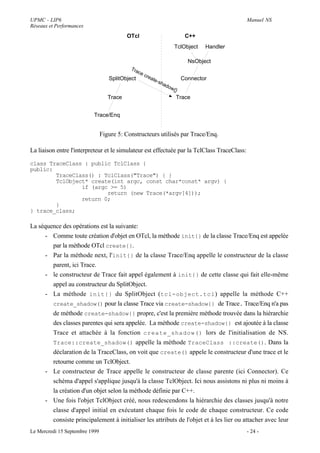 UPMC - LIP6                                                                                  Manuel NS
Réseaux et Performances
                                           OTcl                          C++
                                                                     TclObject   Handler

                                                                          NsObject
                                            Tra
                                                 ce
                                                      cre
                                   SplitObject           ate            Connector
                                                            -sh
                                                               ado
                                                                  w{}
                                   Trace                             Trace


                          Trace/Enq


                                Figure 5: Constructeurs utilisés par Trace/Enq.

La liaison entre l'interpreteur et le simulateur est effectuée par la TclClass TraceClass:

class TraceClass : public TclClass {
public:
        TraceClass() : TclClass("Trace") { }
        TclObject* create(int argc, const char*const* argv) {
                if (argc >= 5)
                        return (new Trace(*argv[4]));
                return 0;
        }
} trace_class;

La séquence des opérations est la suivante:
     - Comme toute création d'objet en OTcl, la méthode init{} de la classe Trace/Enq est appelée
        par la méthode OTcl create{}.
     - Par la méthode next, l'init{} de la classe Trace/Enq appelle le constructeur de la classe
        parent, ici Trace.
     - le constructeur de Trace fait appel également à init{} de cette classe qui fait elle-même
        appel au constructeur du SplitObject.
     - La méthode init{} du SplitObject (tcl-object.tcl ) appelle la méthode C++
        create_shadow() pour la classe Trace via create-shadow{} de Trace. Trace/Enq n'a pas
        de méthode create-shadow{} propre, c'est la première méthode trouvée dans la hiérarchie
        des classes parentes qui sera appelée. La méthode create-shadow{} est ajoutée à la classe
        Trace et attachée à la fonction create_shadow() lors de l'initialisation de NS.
        Trace::create_shadow() appelle la méthode TraceClass ::create(). Dans la
        déclaration de la TraceClass, on voit que create() appele le constructeur d'une trace et le
        retourne comme un TclObject.
     - Le constructeur de Trace appelle le constructeur de classe parente (ici Connector). Ce
        schéma d'appel s'applique jusqu'à la classe TclObject. Ici nous assistons ni plus ni moins à
        la création d'un objet selon la méthode définie par C++.
     - Une fois l'objet TclObject créé, nous redescendons la hiérarchie des classes jusqu'à notre
        classe d'appel initial en exécutant chaque fois le code de chaque constructeur. Ce code
        consiste principalement à initialiser les attributs de l'objet et à les lier ou attacher avec leur
Le Mercredi 15 Septembre 1999                                                                - 24 -
 