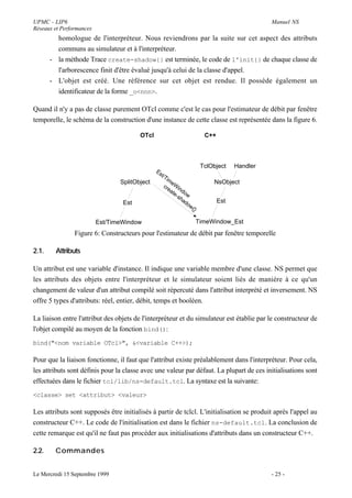 UPMC - LIP6                                                                                       Manuel NS
Réseaux et Performances
         homologue de l'interpréteur. Nous reviendrons par la suite sur cet aspect des attributs
         communs au simulateur et à l'interpréteur.
       - la méthode Trace create-shadow{} est terminée, le code de l'init{} de chaque classe de
         l'arborescence finit d'être évalué jusqu'à celui de la classe d'appel.
       - L'objet est créé. Une référence sur cet objet est rendue. Il possède également un
         identificateur de la forme _o<nnn>.

Quand il n'y a pas de classe purement OTcl comme c'est le cas pour l'estimateur de débit par fenêtre
temporelle, le schéma de la construction d'une instance de cette classe est représentée dans la figure 6.

                                        OTcl                                C++



                                                                           TclObject    Handler
                                               Es
                                                 t/T
                                                     im
                                 SplitObject            e                      NsObject
                                                    cr Win
                                                      ea
                                                         te dow
                                                           -s
                                                              ha
                                  Est                            do               Est
                                                                    w{}

                          Est/TimeWindow                                  TimeWindow_Est
                Figure 6: Constructeurs pour l'estimateur de débit par fenêtre temporelle

2.1.     Attributs

Un attribut est une variable d'instance. Il indique une variable membre d'une classe. NS permet que
les attributs des objets entre l'interpréteur et le simulateur soient liés de manière à ce qu'un
changement de valeur d'un attribut compilé soit répercuté dans l'attribut interprété et inversement. NS
offre 5 types d'attributs: réel, entier, débit, temps et booléen.

La liaison entre l'attribut des objets de l'interpréteur et du simulateur est établie par le constructeur de
l'objet compilé au moyen de la fonction bind():
bind("<nom variable OTcl>", &<variable C++>);

Pour que la liaison fonctionne, il faut que l'attribut existe préalablement dans l'interpréteur. Pour cela,
les attributs sont définis pour la classe avec une valeur par défaut. La plupart de ces initialisations sont
effectuées dans le fichier tcl/lib/ns-default.tcl. La syntaxe est la suivante:
<classe> set <attribut> <valeur>

Les attributs sont supposés être initialisés à partir de tclcl. L'initialisation se produit après l'appel au
constructeur C++. Le code de l'initialisation est dans le fichier ns-default.tcl. La conclusion de
cette remarque est qu'il ne faut pas procéder aux initialisations d'attributs dans un constructeur C++.

2.2.    Commandes


Le Mercredi 15 Septembre 1999                                                                     - 25 -
 