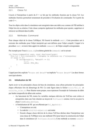 UPMC - LIP6                                                                           Manuel NS
Réseaux et Performances
2.2.1.       Classe Tcl

L'accès à l'interpréteur à partir du C++ se fait par les méthodes fournies par la classe Tcl. Les
méthodes fournies permettent notamment de procéder à l'évaluation de commandes Tcl à partir du
code C++.

Tous les objets créés dans le simulateur sont enregistrés dans une table avec comme clé l'ID attribué à
l'objet lors de sa création. Cette classe comporte également les méthodes pour ajouter, supprimer et
retrouver un élément dans la table.

2.2.2.       Méthodes Command

Pour chaque objet de la classe TclObject, NS fournit la méthode cmd{} . Cette procédure sert à
exécuter des méthodes pour l'objet interprété qui sont définies pour l'objet compilé. L'appel à la
procédure cmd{} revient à faire appel à la méthode command() de l'objet compilé correspondant.

Par exemple pour Trace (trace.cc), le schéma général de command() est le suivant:
int Trace::command(int argc, const char*const*argv){
  Tcl& tcl = Tcl::instance(); //récupère la référence sur l'interpreteur
  if (argc == 2){
        if (strcmp(argv[1], "detach") == 0){
                [...]
                return (TCL_OK);
        }
  }
}

L'appel peut être explicite "$trace cmd detach" ou implicite "$trace detach". Les deux formes
sont équivalentes.

2.3.     Initialisation de NS

Après avoir vu les principales classes de base du simulateur, nous allons présenter les principales
étapes effectuées lors du démarrage de NS. Ce code figure dans le fichier tclcl/Tcl.cc et
tclcl/ns_tclsh.cc. Pour illustrer notre propos, nous reprenons l'exemple de l'estimateur de débit
par fenêtre temporelle du début cette section.
      - Au lancement de NS, toutes les variables statiques dérivées de TclClass sont créées et
          enregistrées dans une liste chainée au moyen de TclClass() comme c'est le cas pour la
          classe TimeWindow_EstClass.
      - A l'initialisation de NS qui est effectuée par Tcl_AppInit() :
             • L'interpréteur est créé.
             • Le code de tclcl/tcl-object.tcl est évalué.
             • Ensuite chaque classe dérivée de la classe TclClass déclare dans l'interpréteur une
                 sous-classe de TclObject avec une méthode OTcl pour lancer la construction de l'objet
                 dans le simulateur (cf. TclClass::bind()). Cette méthode se nomme create-


Le Mercredi 15 Septembre 1999                                                         - 26 -
 