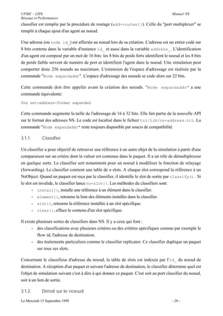 UPMC - LIP6                                                                             Manuel NS
Réseaux et Performances
classifier est remplie par la procédure de routage (add-routes{}). Celle du "port multiplexer" se
remplit à chaque ajout d'un agent au noeud.

Une adresse (ou node id_) est affectée au noeud lors de sa création. L'adresse est un entier codé sur
8 bits contenu dans la variable d'instance id_ et aussi dans la variable address_. L'identification
d'un agent est composé par un mot de 16 bits: les 8 bits de poids forts identifient le noeud et les 8 bits
de poids faible servent de numéro de port et identifient l'agent dans le noeud. Une simulation peut
comporter donc 256 noeuds au maximum. L'extension de l'espace d'adressage est réalisée par la
commande "Node expandaddr". L'espace d'adressage des noeuds se code alors sur 22 bits.

Cette commande doit être appelée avant la création des noeuds. "Node expandaddr" a une
commande équivalente:
$ns set-address-format expanded

Cette commande augmente la taille de l'adressage de 16 à 32 bits. Elle fait partie de la nouvelle API
sur le format des adresses NS. Le code est localisé dans le fichier tcl/lib/ns-address.tcl. La
commande "Node expandaddr" reste toujours disponible par soucis de compatibilité.

3.1.1.       Classifier

Un classifier a pour objectif de retrouver une référence à un autre objet de la simulation à partir d'une
comparaison sur un critère dont la valeur est contenue dans le paquet. Il a un rôle de démultiplexeur
en quelque sorte. Le classifier sert notamment pour un noeud à modéliser la fonction de relayage
(forwarding). Le classifier contient une table de n slots. A chaque slot correspond la référence à un
NsObject. Quand un paquet est reçu par le classifier, il identifie le slot de sortie par classify(). Si
le slot est invalide, le classifier lance no-slot{}. Les méthodes du classifiers sont:
       - install{}, installe une référence à un élément dans le classifier.
       - element{}, retourne la liste des éléments installés dans le classifier.
       - slot{}, retourne la référence installée à un slot spécifique.
       - clear{}, efface le contenu d'un slot spécifique.

Il existe plusieurs sortes de classifiers dans NS. Il y a ceux qui font :
       - des classifications avec plusieurs critères ou des critères spécifiques comme par exemple le
          flow id, l'adresse de destination.
       - des traitements particuliers comme le classifier replicator. Ce classifier duplique un paquet
          sur tous ses slots.

Concernant le classifieur d'adresse du noeud, la table de slots est indexée par l'id_ du noeud de
destination. A réception d'un paquet et suivant l'adresse de destination, le classifier détermine quel est
l'objet de simulation suivant c'est à dire à qui donner ce paquet. C'est soit au port classifier du noeud,
soit à un lien de sortie.

3.1.2.       Détail sur le noeud

Le Mercredi 15 Septembre 1999                                                           - 28 -
 