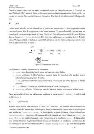 UPMC - LIP6                                                                             Manuel NS
Réseaux et Performances
Quand un paquet est reçu par un noeud, ce dernier le conserve, détermine sa route et l'envoie à un
autre NsObject. Il n'y a pas de durée ou de temps consommé pour ces opérations. Pour prendre en
compte ces temps, il convient d'ajouter un élément de délai dans le noeud comme c'est fait pour le
lien.

3.2.     Lien

Le lien sert à relier les noeuds. Il modélise le système de transmission. Le lien est principalement
caractérisé par un délai de propagation et une bande passante. C'est une classe OTcl qui regroupe un
ensemble de composants dérivés de la classe Connector. Cette classe et ses méthodes sont définies
dans le fichier tcl/lib/ns-link.tcl. Des liens plus sophistiqués peuvent être dérivés de cette
classe. Quelque soit le type du lien, il comporte 5 références sur des objets qui le composent. Le lien
peut se représenter selon la figure 7.

                                Link

                                                            Delay   TTL
                            head_
                                          queue_            link_    ttl_



                                                drophead_

                                       Figure 7: Composants d'un lien.

Les 5 instances variables suivantes ont la sémantique:
      - head_, point d'entrée du lien, il pointe sur le premier objet du lien.
      - queue_ , référence la file d'attente de paquets. Cette file modélise celle que l'on trouve
         habituellement aux interfaces de sortie.
      - link_ , référence l'élément qui caractérise le lien souvent en terme de délai et bande
         passante.
      - ttl_, référence l'élément qui manipule la durée de vie de chaque paquet.
      - drophead_, référence l'élément qui traite les pertes de paquets au niveau de la file d'attente.

Parmi les variables du lien, une référence est gardée sur le noeud amont (fromNode_) et sur le noeud
aval (toNode_).

3.2.1.       Connector

Tous les objets du lien sont dérivés de la classe C++ Connector. Un Connector à la différence d'un
classifier, envoie les paquets à un seul récepteur. Dans le cas normal le Connector a un voisin connu
sous la référence Connector::target_. Si il doit détruire le paquet il le passe à l'objet référencé par
Connector::drop_. En somme, le Connector délivre le paquet à son voisin indiqué par target_ ou
drop_. Si drop_ est indéfini, le paquet à jeter est supprimé de la simulation. target_ doit être défini
sous peine d'obtenir un "Segmentation fault" lors de son utilisation à la simulation. L'initialisation de
ces variables se fait par les commandes OTcl target ou drop-target qui sont définies par la

Le Mercredi 15 Septembre 1999                                                           - 29 -
 
